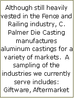 Text Box: Although still heavily vested in the Fence and Railing industry, C. Palmer Die Casting manufactures aluminum castings for a variety of markets.  A sampling of the industries we currently serve includes: Giftware, Aftermarket 